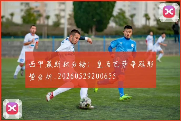 西甲最新积分榜：皇马巴萨争冠形势分析_20260529200655