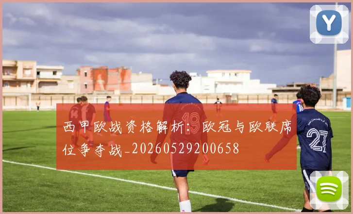 西甲欧战资格解析：欧冠与欧联席位争夺战_20260529200658