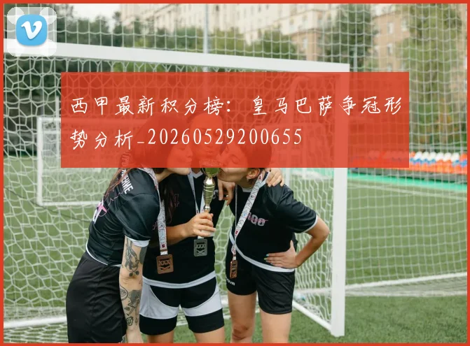 西甲最新积分榜：皇马巴萨争冠形势分析_20260529200655