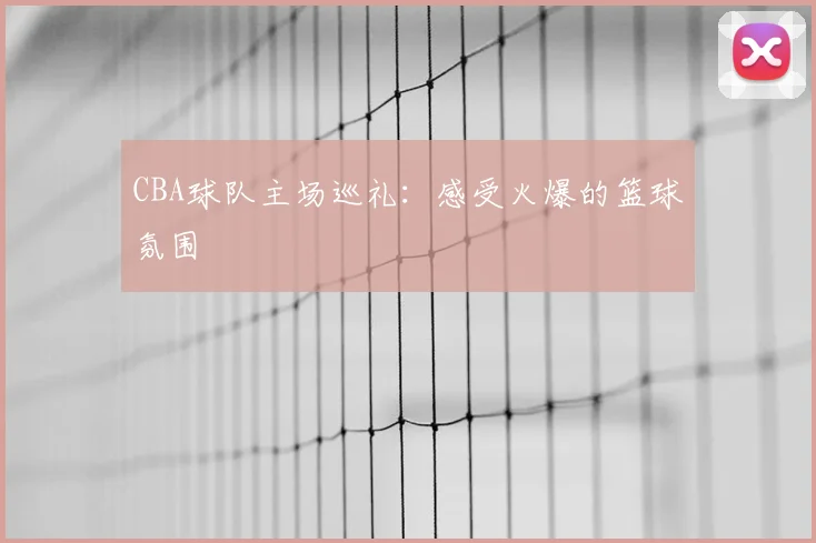 CBA球队主场巡礼：感受火爆的篮球氛围